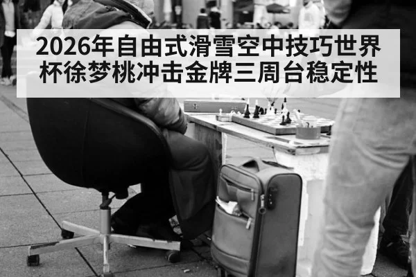 2026年自由式滑雪空中技巧世界杯徐梦桃冲击金牌三周台稳定性